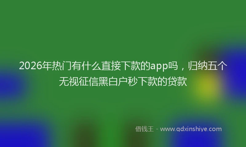 2026年热门有什么直接下款的app吗，归纳五个无视征信黑白户秒下款的贷款