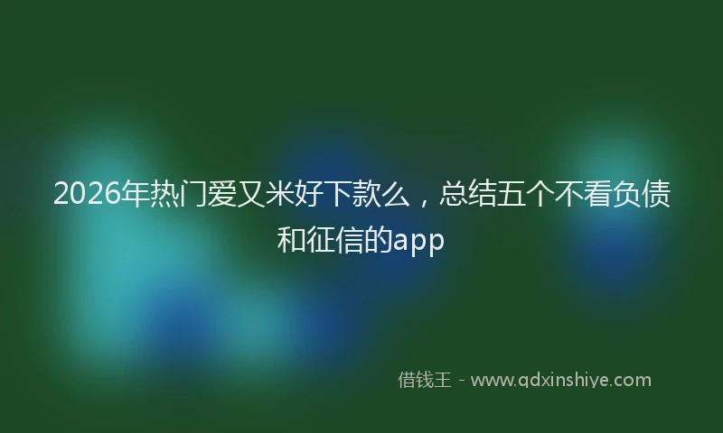 2026年热门爱又米好下款么，总结五个不看负债和征信的app