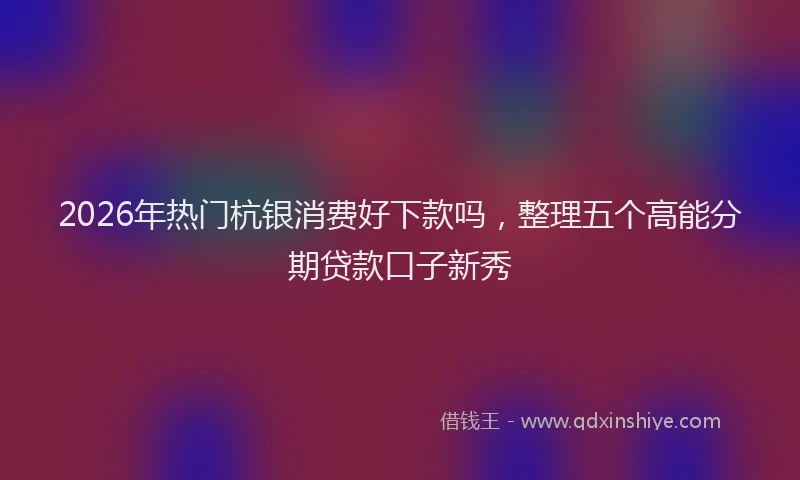 2026年热门杭银消费好下款吗，整理五个高能分期贷款口子新秀