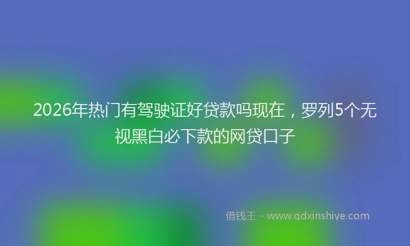 2026年热门有驾驶证好贷款吗现在，罗列5个无视黑白必下款的网贷口子
