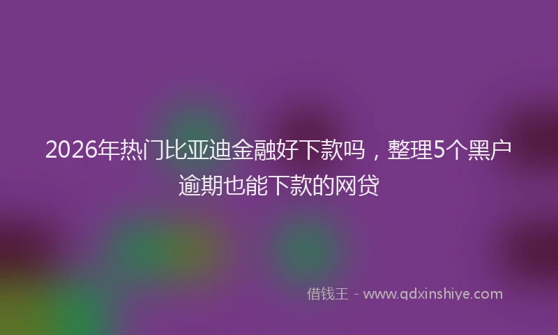 2026年热门比亚迪金融好下款吗，整理5个黑户逾期也能下款的网贷