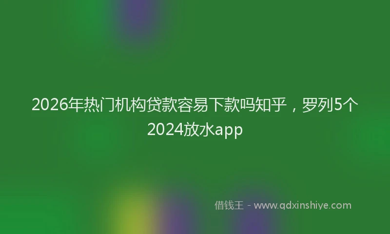 2026年热门机构贷款容易下款吗知乎，罗列5个2024放水app