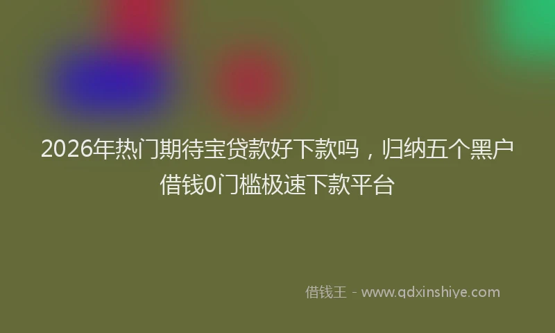 2026年热门期待宝贷款好下款吗，归纳五个黑户借钱0门槛极速下款平台