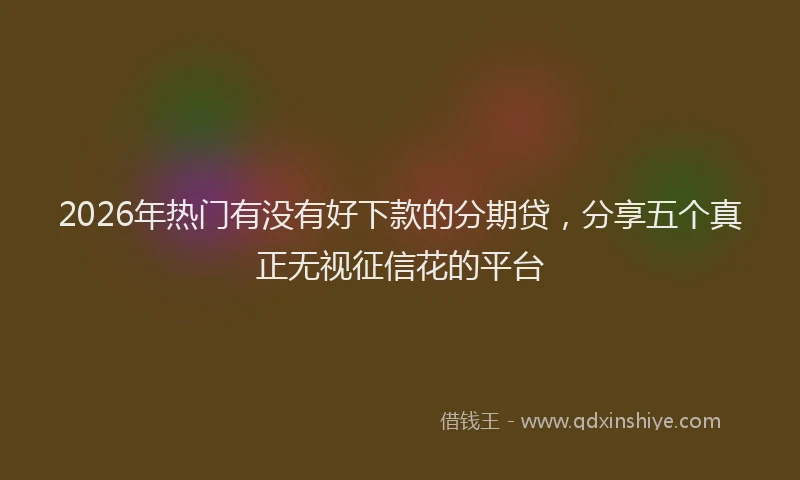 2026年热门有没有好下款的分期贷，分享五个真正无视征信花的平台