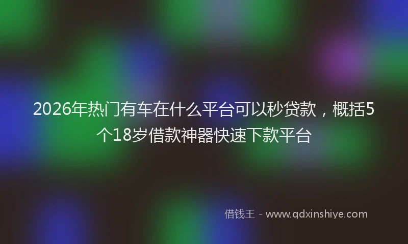 2026年热门有车在什么平台可以秒贷款，概括5个18岁借款神器快速下款平台
