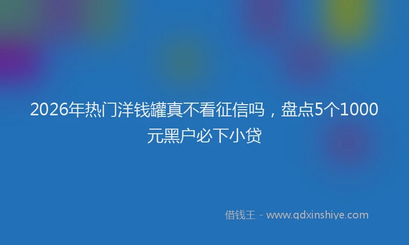 2026年热门洋钱罐真不看征信吗，盘点5个1000元黑户必下小贷