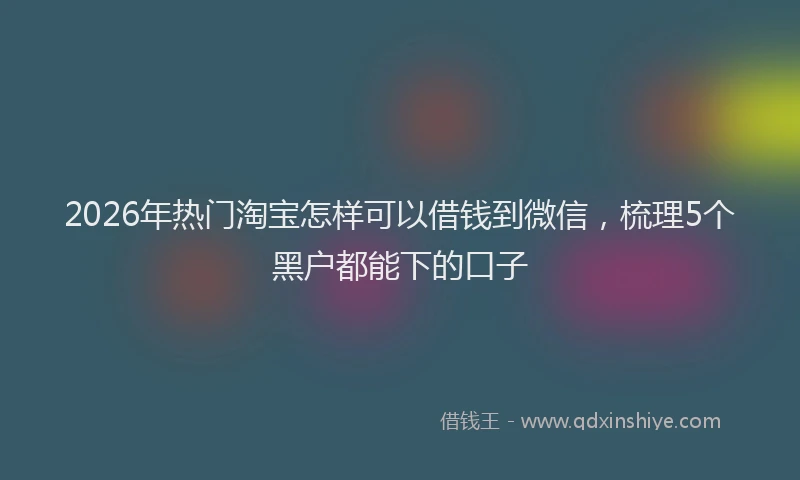 2026年热门淘宝怎样可以借钱到微信,梳理5个黑户都能下的口子