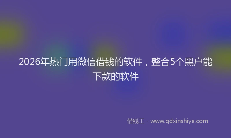 2026年热门用微信借钱的软件，整合5个黑户能下款的软件