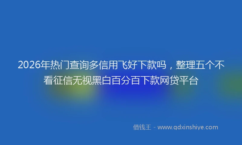2026年热门查询多信用飞好下款吗，整理五个不看征信无视黑白百分百下款网贷平台