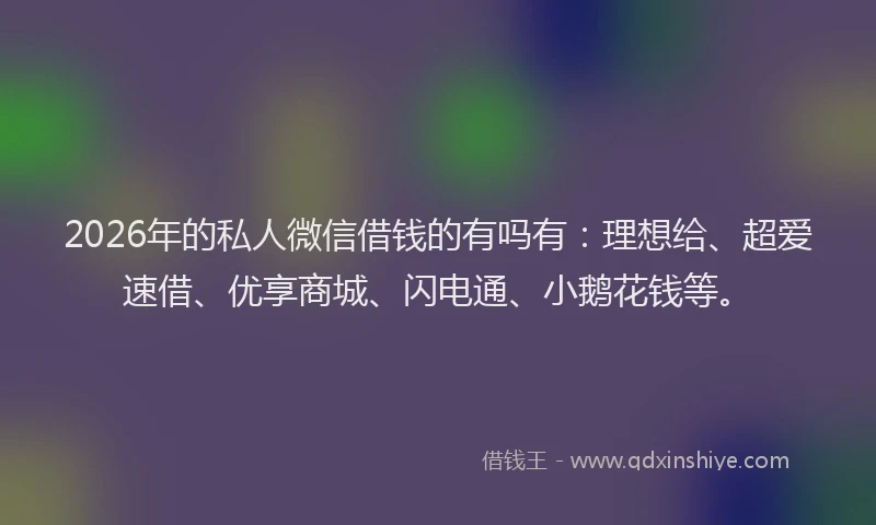 2026年的私人微信借钱的有吗有：理想给、超爱速借、优享商城、闪电通、小鹅花钱等。