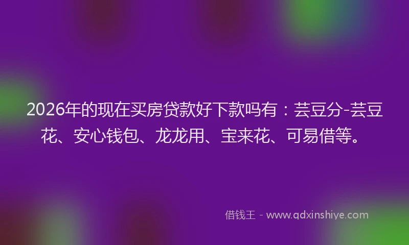 2026年的现在买房贷款好下款吗有：芸豆分-芸豆花、安心钱包、龙龙用、宝来花、可易借等。