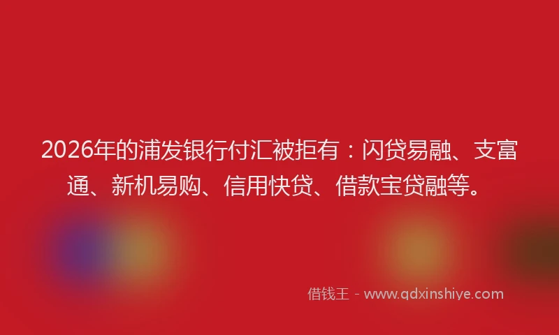 2026年的浦发银行付汇被拒有:闪贷易融、支富通、新机易购、信用快贷、借款宝贷融等。