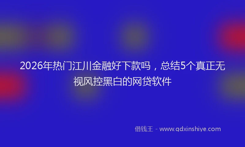 2026年热门江川金融好下款吗，总结5个真正无视风控黑白的网贷软件