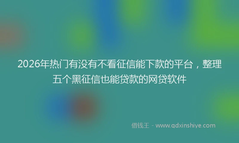 2026年热门有没有不看征信能下款的平台,整理五个黑征信也能贷款的网贷软件