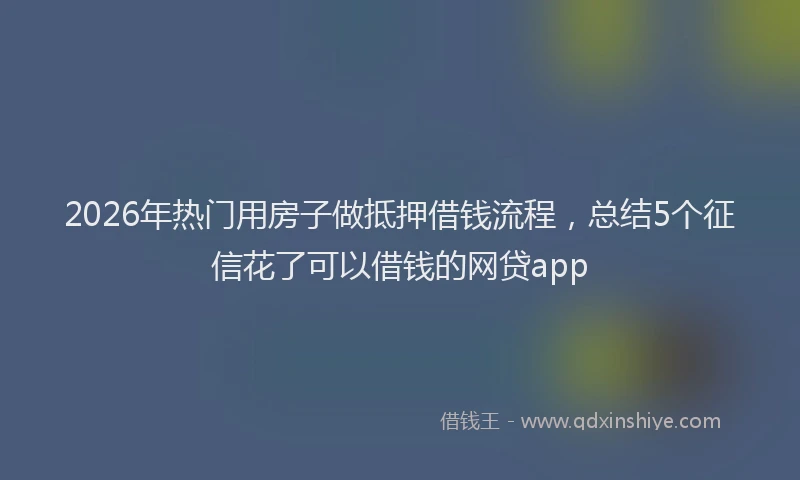 2026年热门用房子做抵押借钱流程，总结5个征信花了可以借钱的网贷app