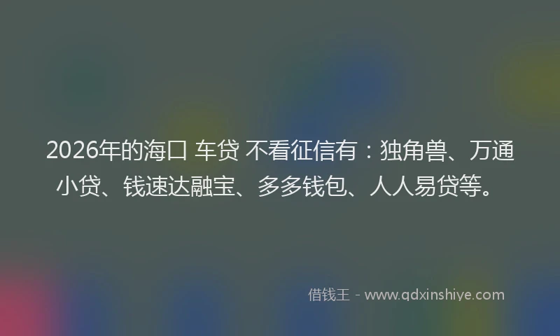 2026年的海口 车贷 不看征信有：独角兽、万通小贷、钱速达融宝、多多钱包、人人易贷等。
