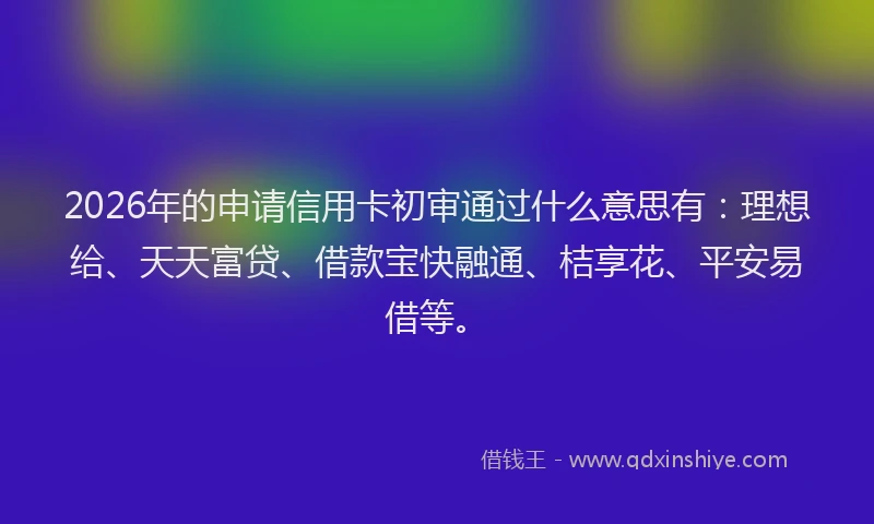 2026年的申请信用卡初审通过什么意思有：理想给、天天富贷、借款宝快融通、桔享花、平安易借等。