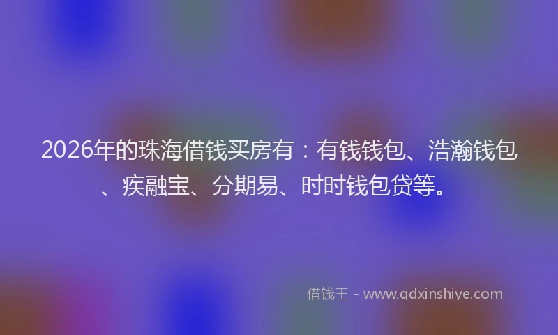 2026年的珠海借钱买房有:有钱钱包、浩瀚钱包、疾融宝、分期易、时时钱包贷等。
