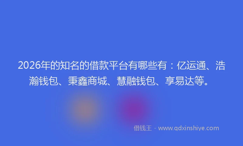 2026年的知名的借款平台有哪些有：亿运通、浩瀚钱包、秉鑫商城、慧融钱包、享易达等。