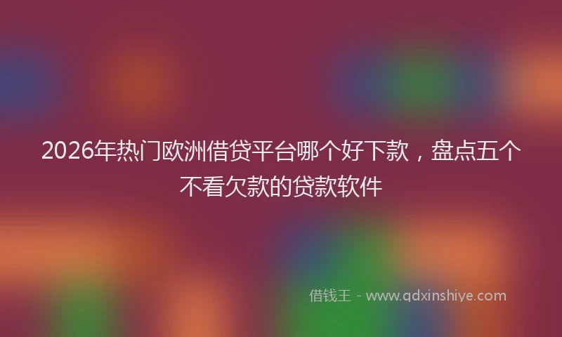 2026年热门欧洲借贷平台哪个好下款，盘点五个不看欠款的贷款软件