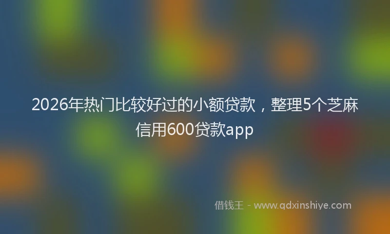 2026年热门比较好过的小额贷款，整理5个芝麻信用600贷款app