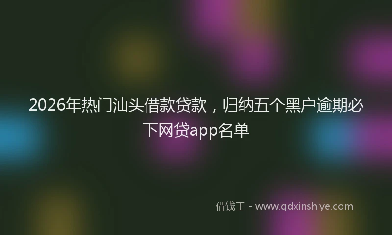 2026年热门汕头借款贷款，归纳五个黑户逾期必下网贷app名单