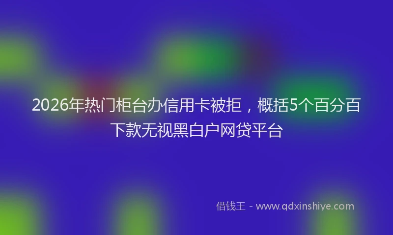 2026年热门柜台办信用卡被拒，概括5个百分百下款无视黑白户网贷平台