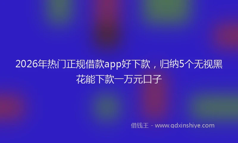 2026年热门正规借款app好下款，归纳5个无视黑花能下款一万元口子