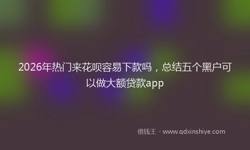 2026年热门来花呗容易下款吗,总结五个黑户可以做大额贷款app