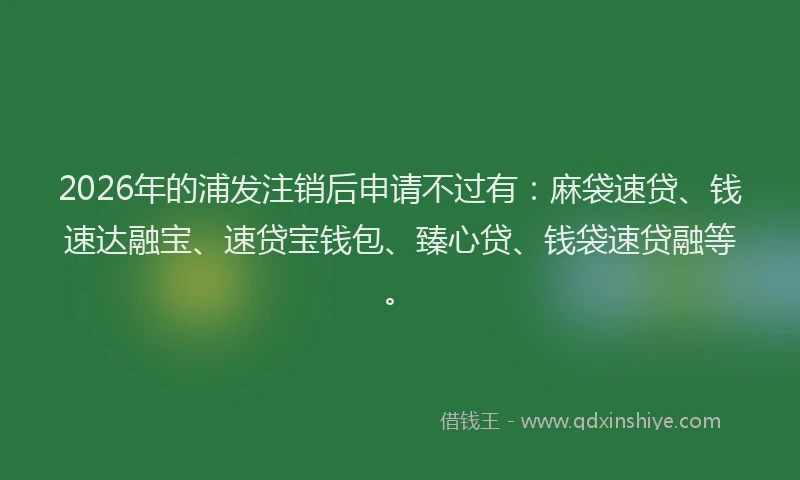 2026年的浦发注销后申请不过有：麻袋速贷、钱速达融宝、速贷宝钱包、臻心贷、钱袋速贷融等。