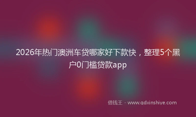 2026年热门澳洲车贷哪家好下款快，整理5个黑户0门槛贷款app