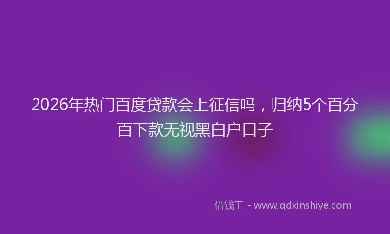 2026年热门百度贷款会上征信吗，归纳5个百分百下款无视黑白户口子