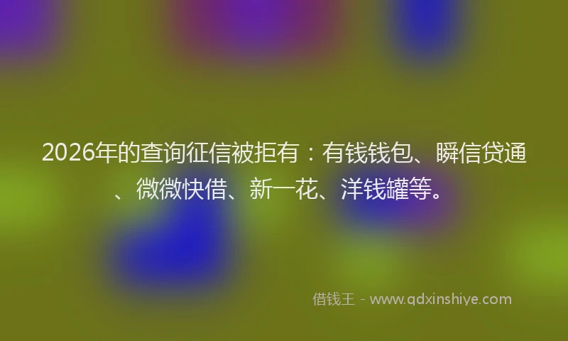 2026年的查询征信被拒有：有钱钱包、瞬信贷通、微微快借、新一花、洋钱罐等。