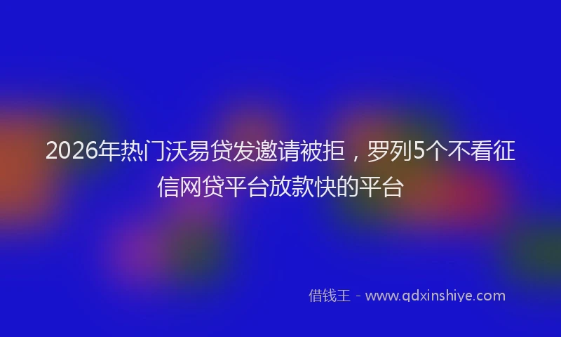 2026年热门沃易贷发邀请被拒，罗列5个不看征信网贷平台放款快的平台