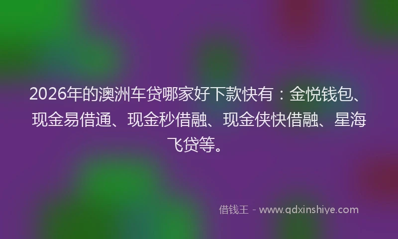 2026年的澳洲车贷哪家好下款快有：金悦钱包、现金易借通、现金秒借融、现金侠快借融、星海飞贷等。