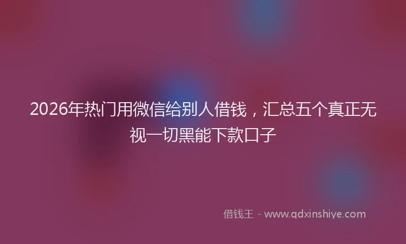 2026年热门用微信给别人借钱，汇总五个真正无视一切黑能下款口子
