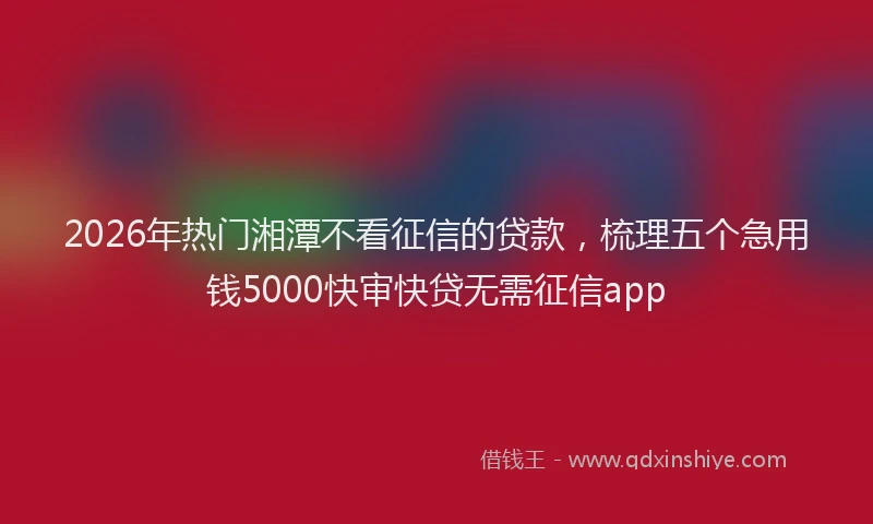 2026年热门湘潭不看征信的贷款，梳理五个急用钱5000快审快贷无需征信app