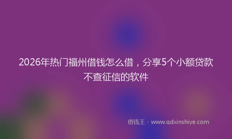 2026年热门福州借钱怎么借，分享5个小额贷款不查征信的软件