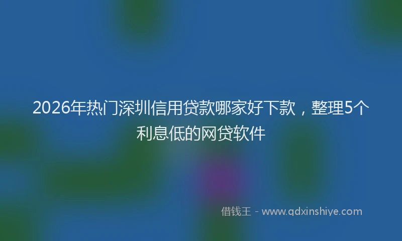 2026年热门深圳信用贷款哪家好下款,整理5个利息低的网贷软件