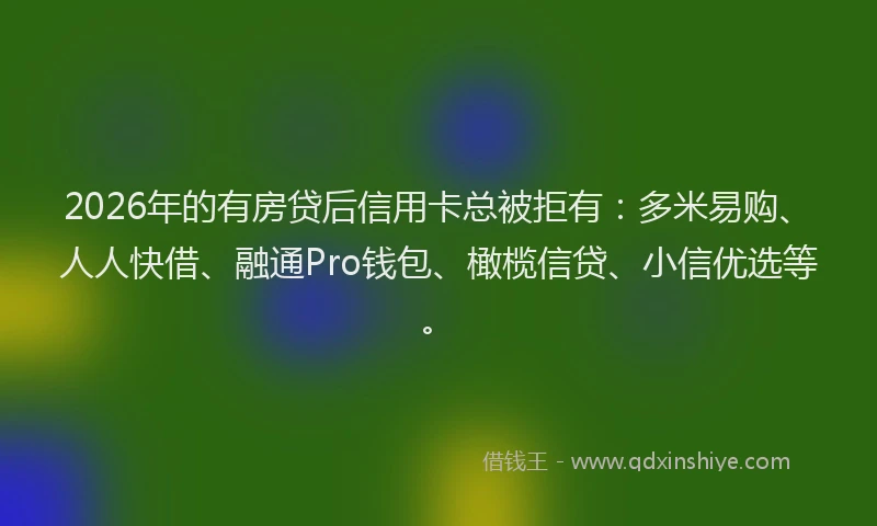 2026年的有房贷后信用卡总被拒有：多米易购、人人快借、融通Pro钱包、橄榄信贷、小信优选等。
