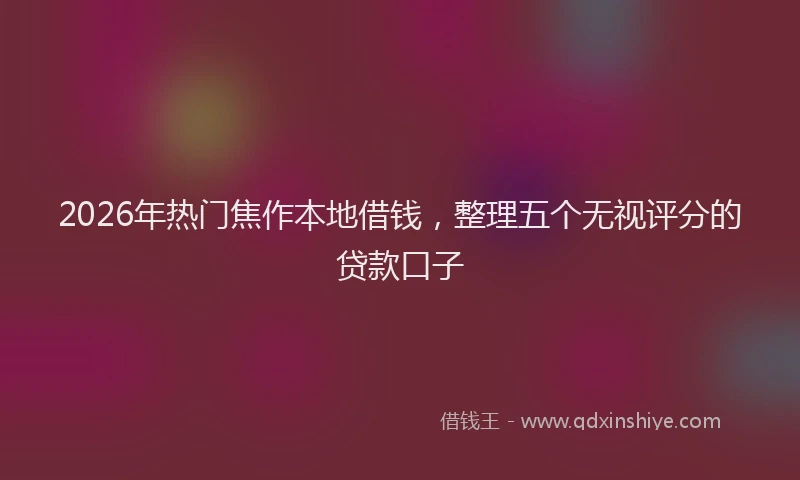 2026年热门焦作本地借钱,整理五个无视评分的贷款口子