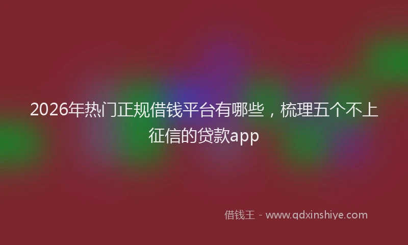 2026年热门正规借钱平台有哪些，梳理五个不上征信的贷款app