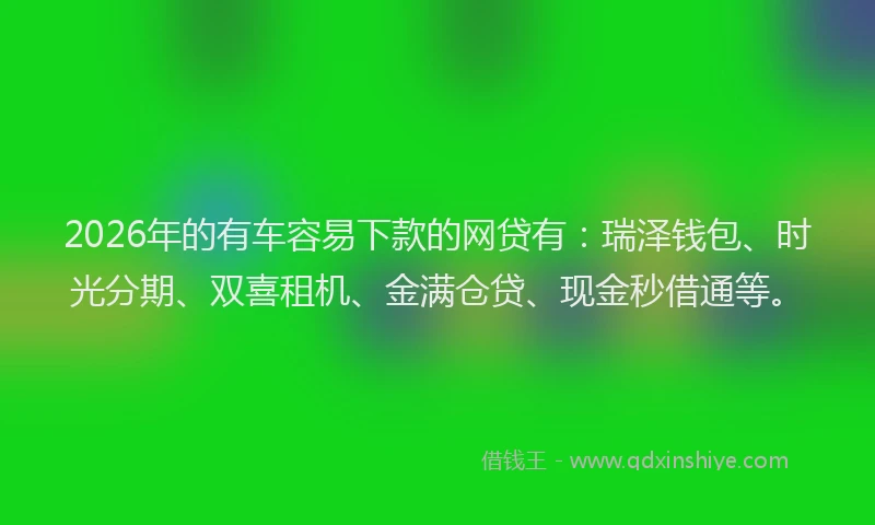 2026年的有车容易下款的网贷有：瑞泽钱包、时光分期、双喜租机、金满仓贷、现金秒借通等。