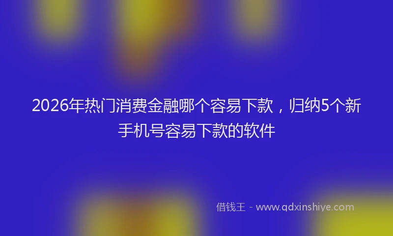 2026年热门消费金融哪个容易下款，归纳5个新手机号容易下款的软件