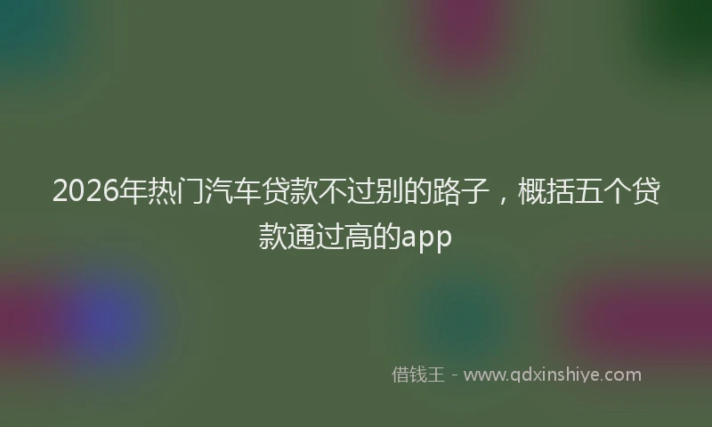 2026年热门汽车贷款不过别的路子，概括五个贷款通过高的app