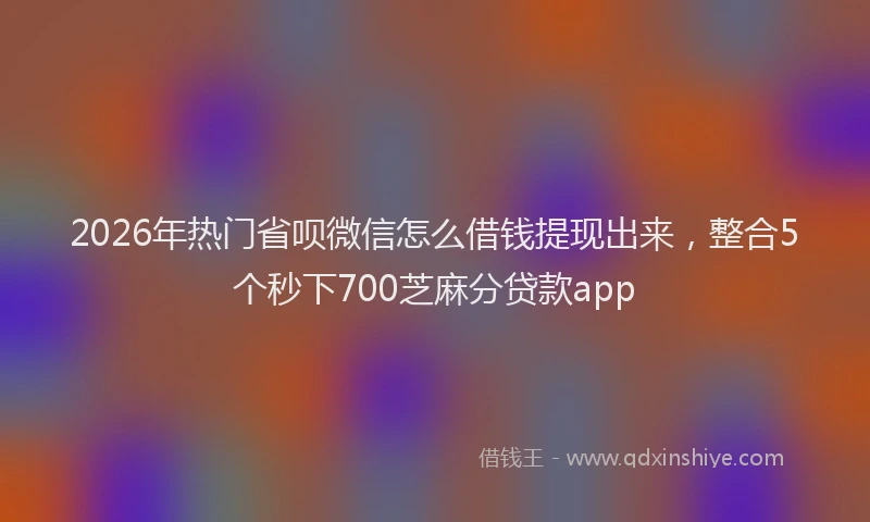 2026年热门省呗微信怎么借钱提现出来，整合5个秒下700芝麻分贷款app
