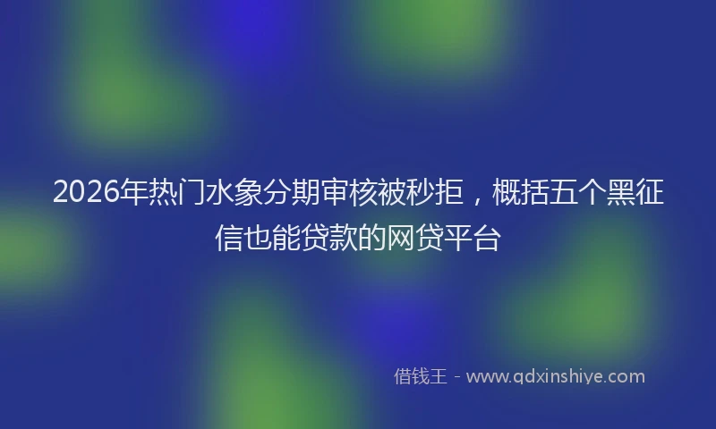 2026年热门水象分期审核被秒拒，概括五个黑征信也能贷款的网贷平台