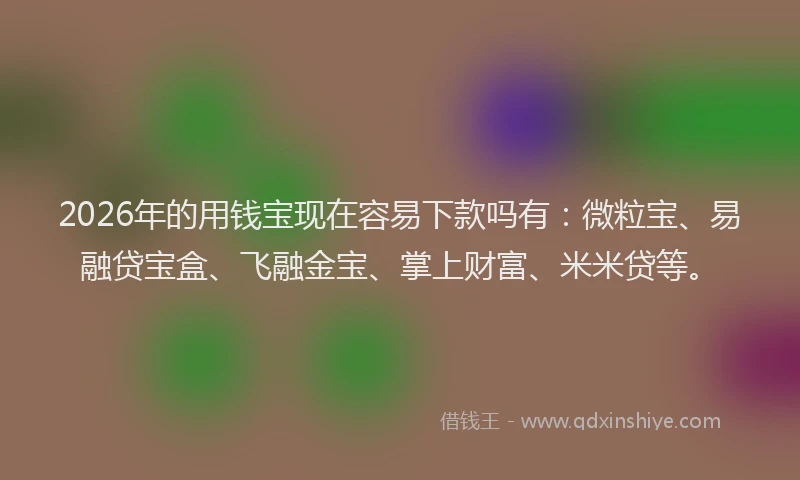 2026年的用钱宝现在容易下款吗有：微粒宝、易融贷宝盒、飞融金宝、掌上财富、米米贷等。