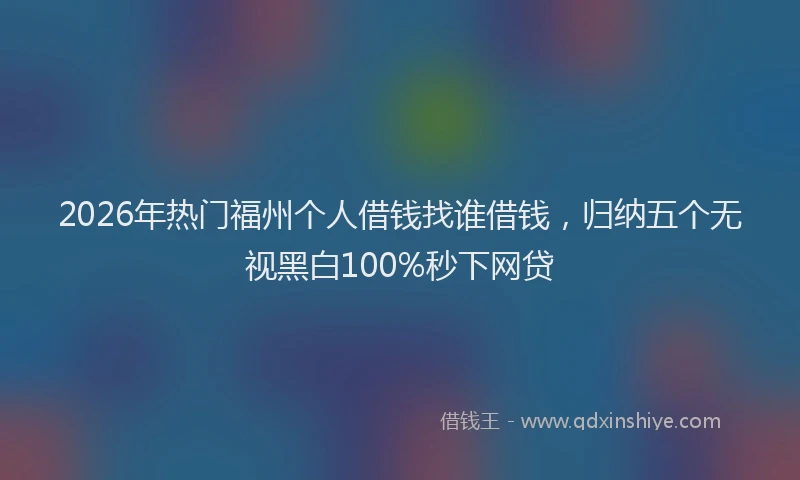 2026年热门福州个人借钱找谁借钱，归纳五个无视黑白100%秒下网贷