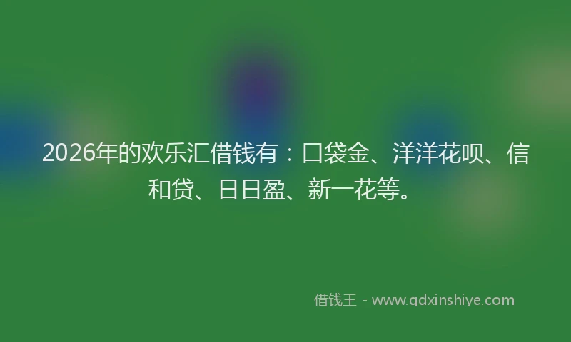 2026年的欢乐汇借钱有：口袋金、洋洋花呗、信和贷、日日盈、新一花等。